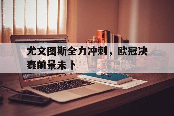 尤文图斯全力冲刺，欧冠决赛前景未卜的简单介绍